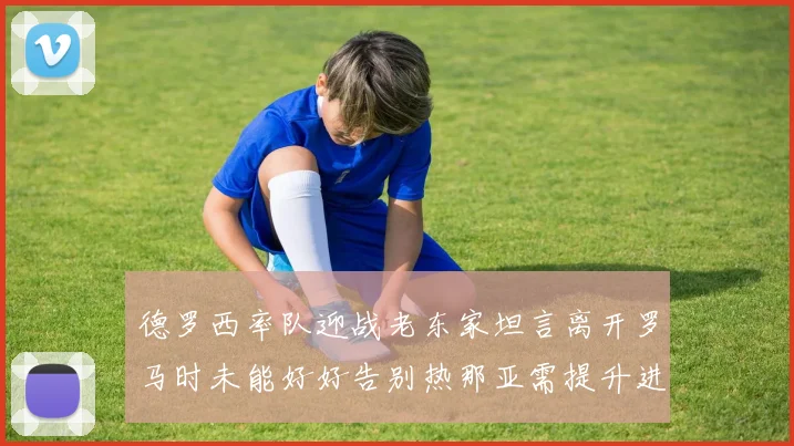德罗西率队迎战老东家坦言离开罗马时未能好好告别热那亚需提升进攻强度