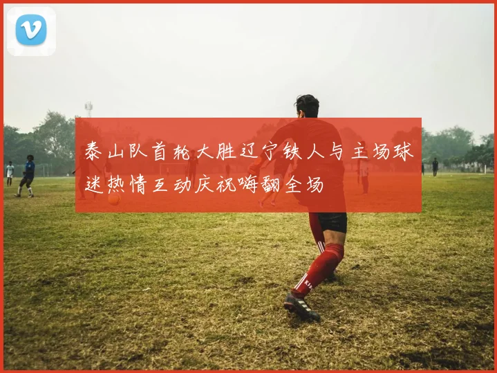 泰山队首轮大胜辽宁铁人与主场球迷热情互动庆祝嗨翻全场