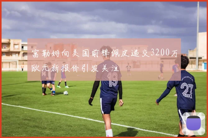富勒姆向美国前锋佩皮递交3200万欧元新报价引发关注