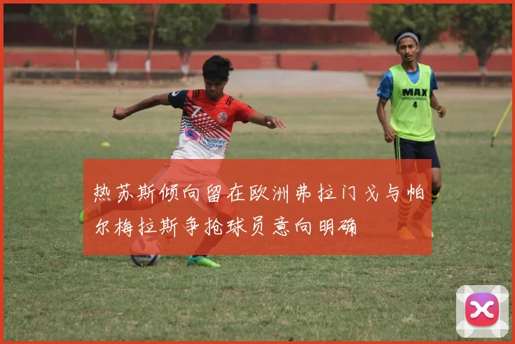 热苏斯倾向留在欧洲弗拉门戈与帕尔梅拉斯争抢球员意向明确