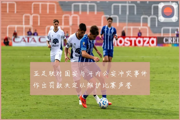 亚足联对国安与河内公安冲突事件作出罚款决定以维护比赛声誉