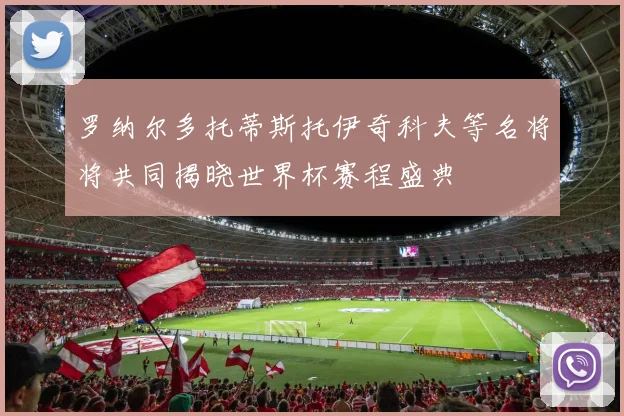 罗纳尔多托蒂斯托伊奇科夫等名将将共同揭晓世界杯赛程盛典