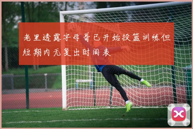 老里透露字母哥已开始投篮训练但短期内无复出时间表