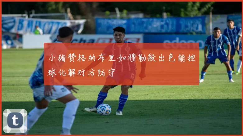 小猪赞格纳布里如穆勒般出色能控球化解对方防守
