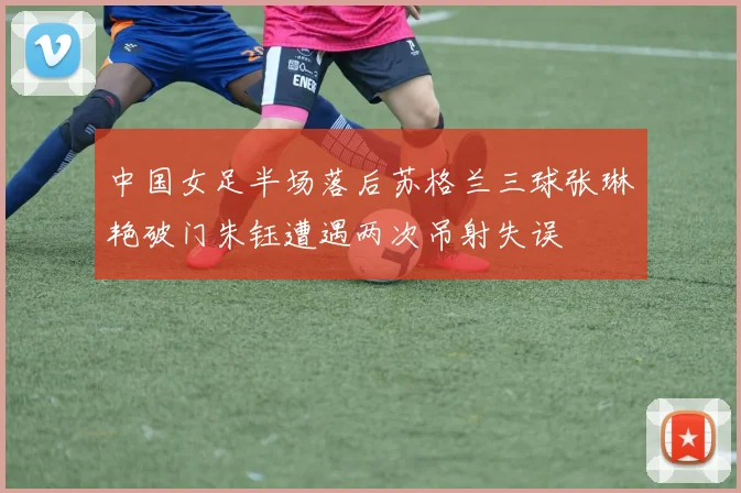 中国女足半场落后苏格兰三球张琳艳破门朱钰遭遇两次吊射失误