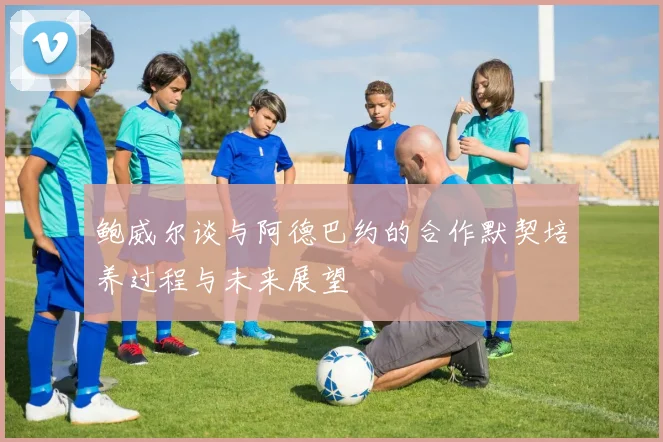 鲍威尔谈与阿德巴约的合作默契培养过程与未来展望