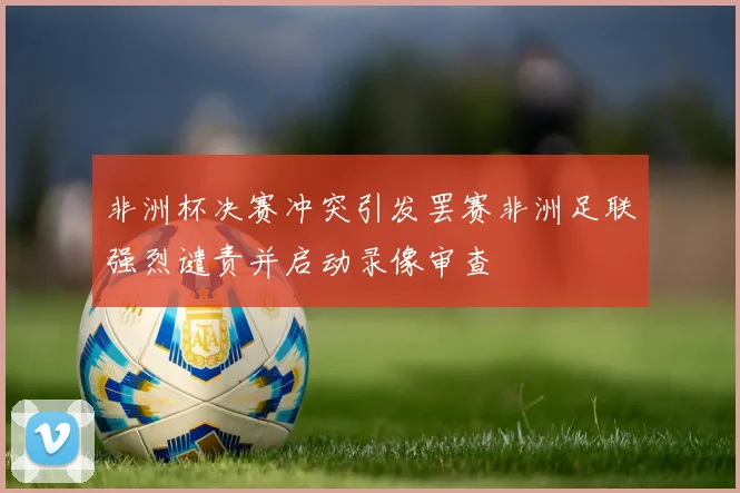 非洲杯决赛冲突引发罢赛非洲足联强烈谴责并启动录像审查