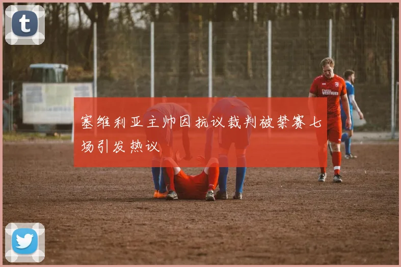 塞维利亚主帅因抗议裁判被禁赛七场引发热议