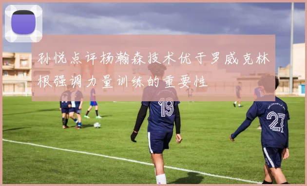 孙悦点评杨瀚森技术优于罗威克林根强调力量训练的重要性