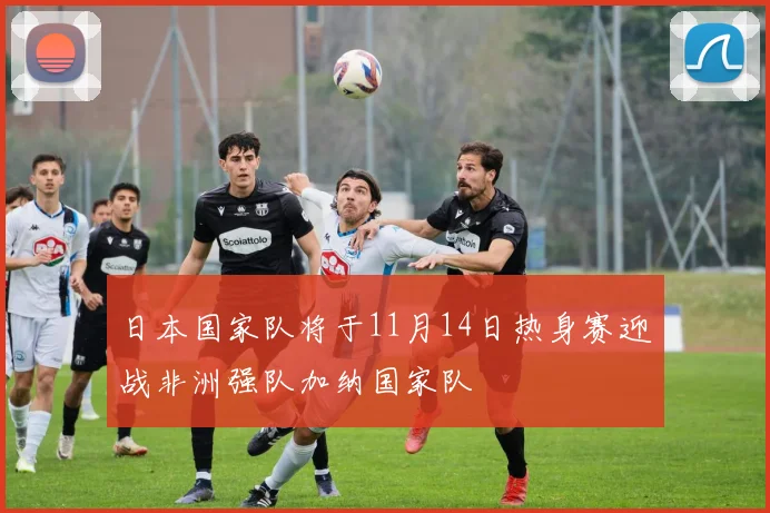 日本国家队将于11月14日热身赛迎战非洲强队加纳国家队