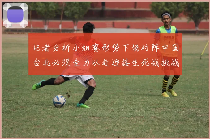记者分析小组赛形势下场对阵中国台北必须全力以赴迎接生死战挑战