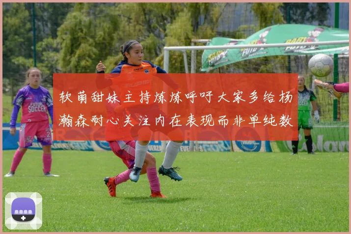软萌甜妹主持炼炼呼吁大家多给杨瀚森耐心关注内在表现而非单纯数据