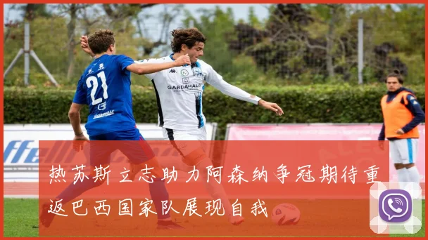 热苏斯立志助力阿森纳争冠期待重返巴西国家队展现自我