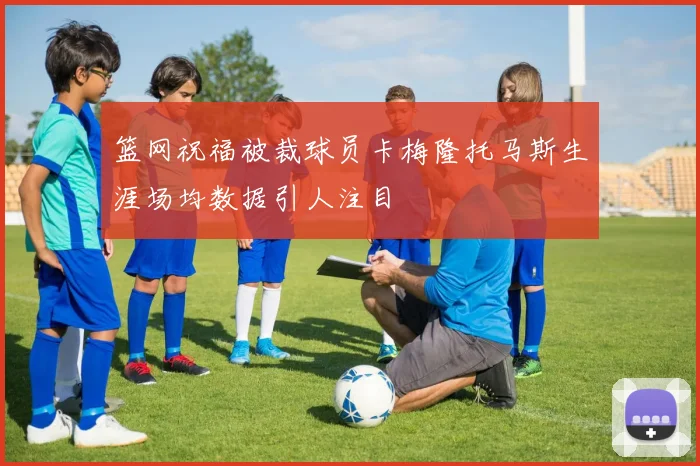 篮网祝福被裁球员卡梅隆托马斯生涯场均数据引人注目