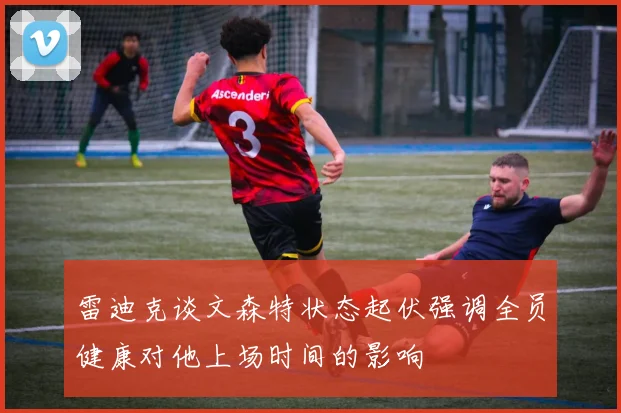 雷迪克谈文森特状态起伏强调全员健康对他上场时间的影响