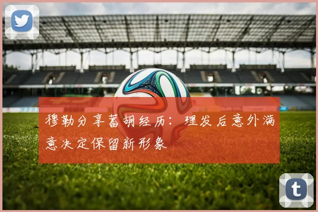 穆勒分享蓄胡经历：理发后意外满意决定保留新形象