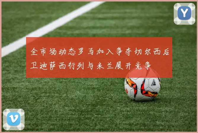 全市场动态罗马加入争夺切尔西后卫迪萨西行列与米兰展开竞争