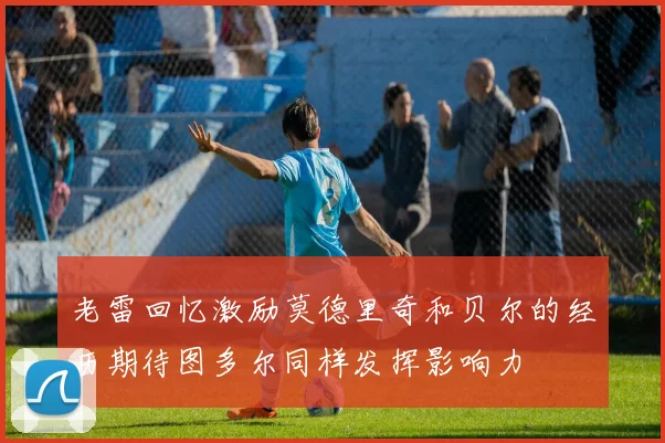 老雷回忆激励莫德里奇和贝尔的经历期待图多尔同样发挥影响力