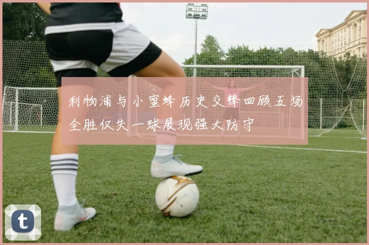 利物浦与小蜜蜂历史交锋回顾五场全胜仅失一球展现强大防守