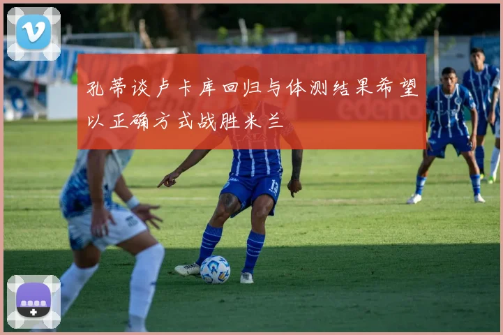 孔蒂谈卢卡库回归与体测结果希望以正确方式战胜米兰