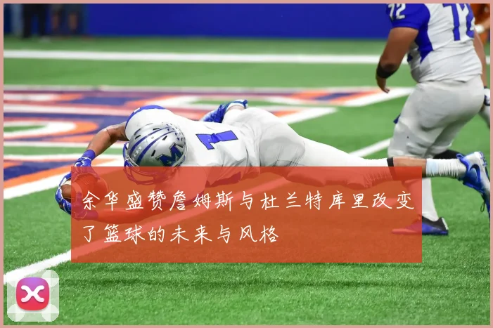 余华盛赞詹姆斯与杜兰特库里改变了篮球的未来与风格