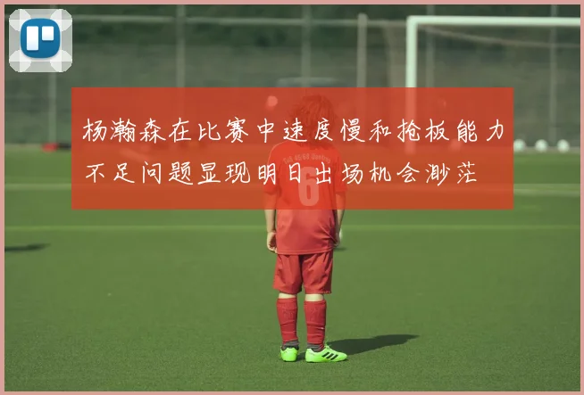 杨瀚森在比赛中速度慢和抢板能力不足问题显现明日出场机会渺茫