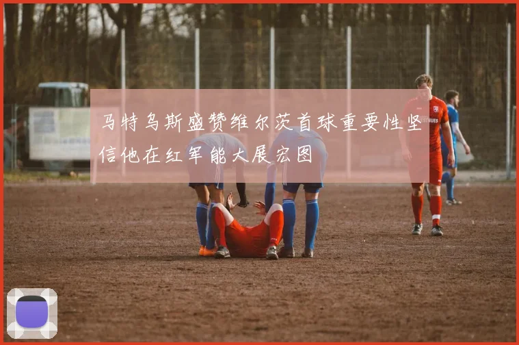 马特乌斯盛赞维尔茨首球重要性坚信他在红军能大展宏图