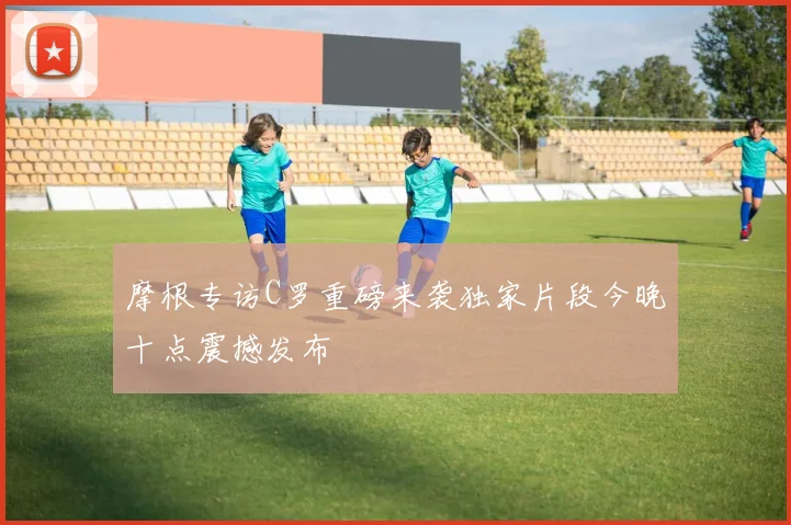 摩根专访C罗重磅来袭独家片段今晚十点震撼发布