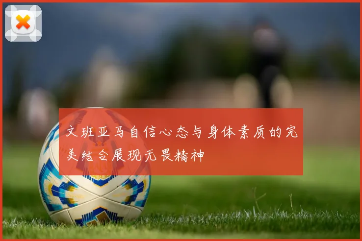 文班亚马自信心态与身体素质的完美结合展现无畏精神