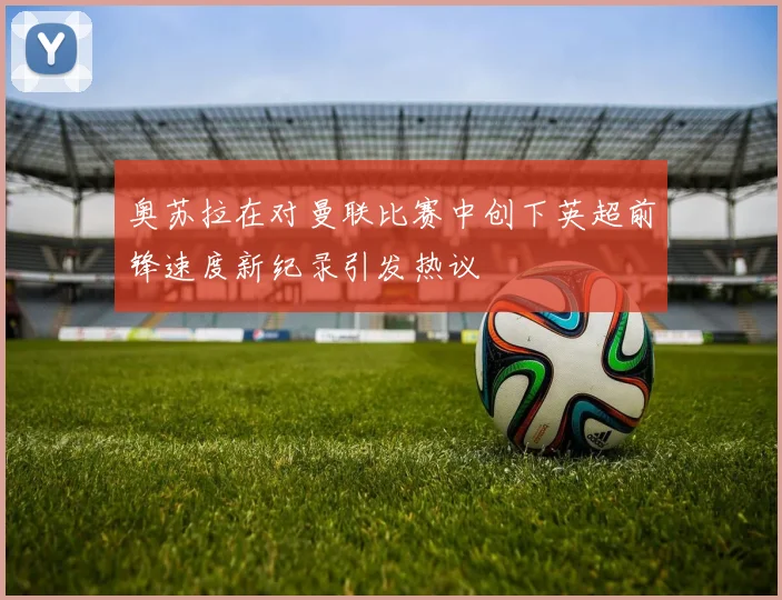 奥苏拉在对曼联比赛中创下英超前锋速度新纪录引发热议