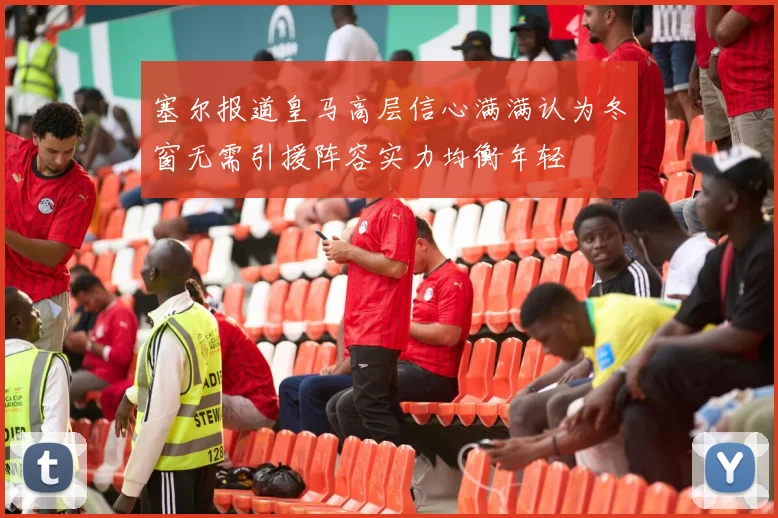 塞尔报道皇马高层信心满满认为冬窗无需引援阵容实力均衡年轻