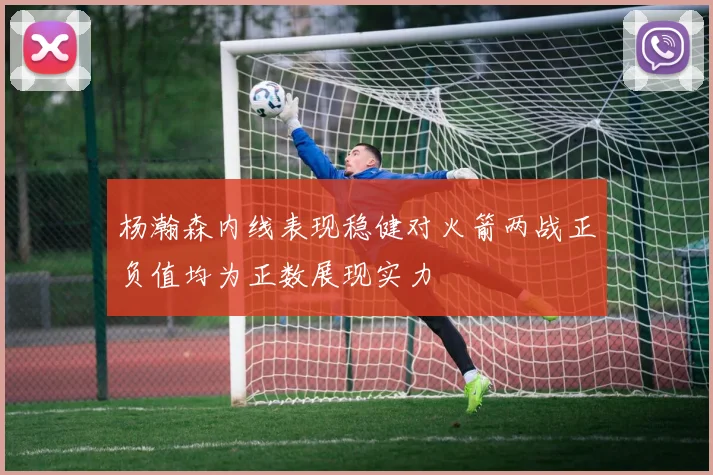 杨瀚森内线表现稳健对火箭两战正负值均为正数展现实力