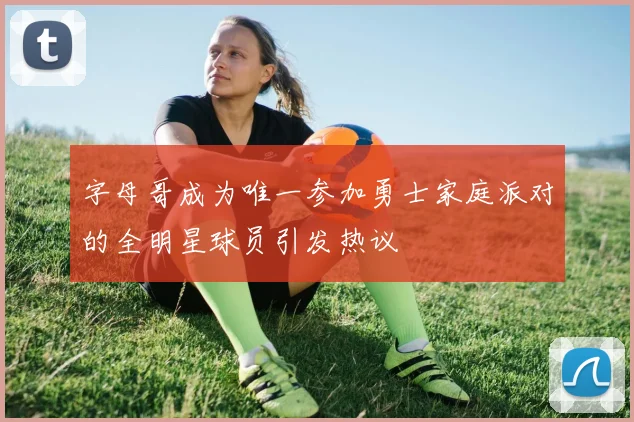 字母哥成为唯一参加勇士家庭派对的全明星球员引发热议