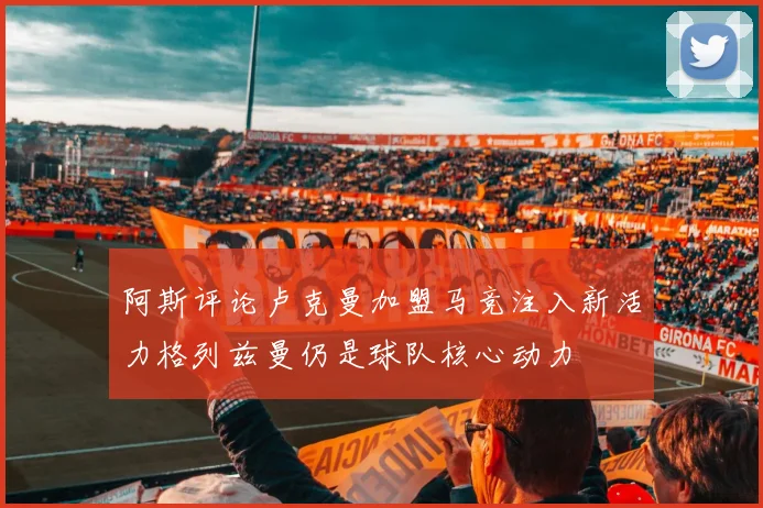 阿斯评论卢克曼加盟马竞注入新活力格列兹曼仍是球队核心动力