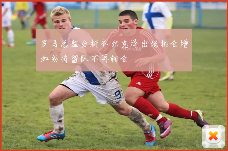 罗马总监分析齐尔克泽出场机会增加或将留队不再转会